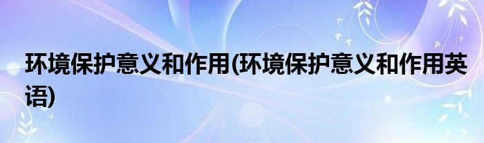 環(huán)境保護(hù)意義和作用(環(huán)境保護(hù)意義和作用英語(yǔ))