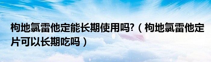 枸地氯雷他定能長期使用嗎?（枸地氯雷他定片可以長期吃嗎）
