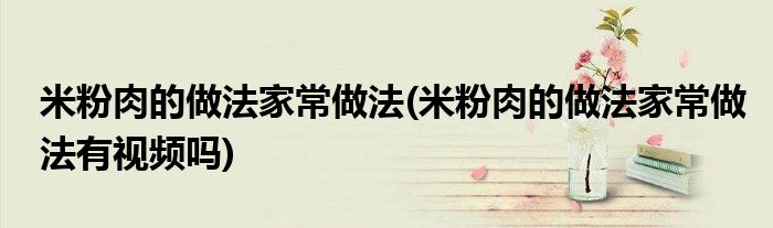 米粉肉的做法家常做法(米粉肉的做法家常做法有視頻嗎)