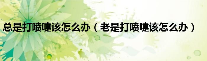 總是打噴嚏該怎么辦(老是打噴嚏該怎么辦)
