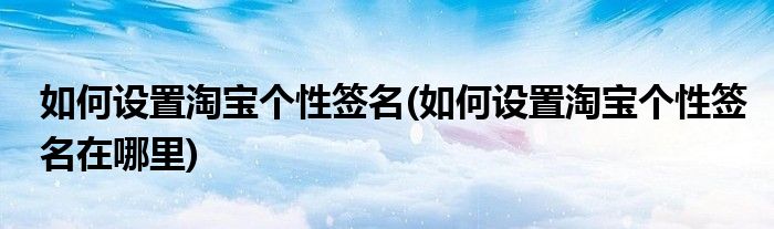 如何設(shè)置淘寶個(gè)性簽名(如何設(shè)置淘寶個(gè)性簽名在哪里)