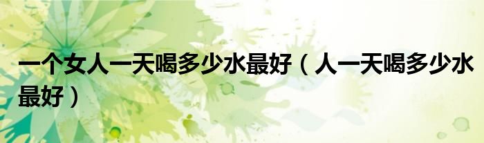 一個(gè)女人一天喝多少水最好(人一天喝多少水最好)