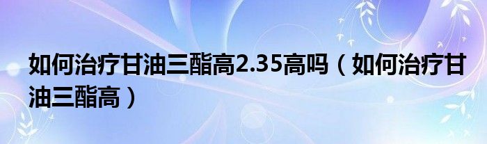 如何治療甘油三酯高2.35高嗎（如何治療甘油三酯高）