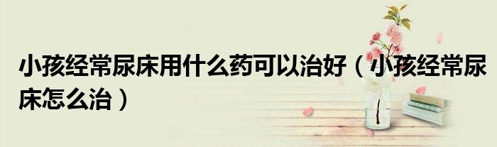 小孩經(jīng)常尿床用什么藥可以治好（小孩經(jīng)常尿床怎么治）