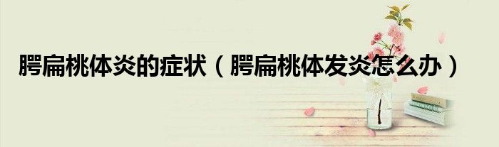 腭扁桃體炎的癥狀（腭扁桃體發(fā)炎怎么辦）