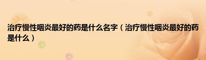 治療慢性咽炎最好的藥是什么名字(治療慢性咽炎最好的藥是什么)