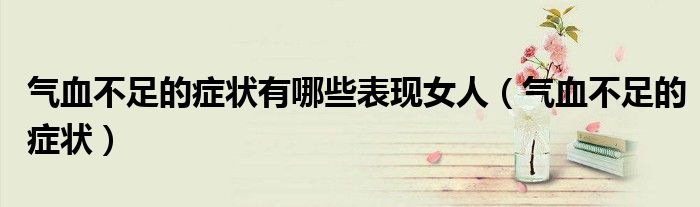 氣血不足的癥狀有哪些表現(xiàn)女人（氣血不足的癥狀）