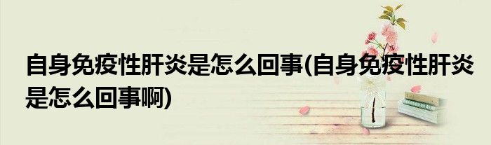 自身免疫性肝炎是怎么回事(自身免疫性肝炎是怎么回事啊)