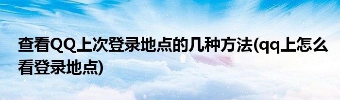 查看QQ上次登錄地點(diǎn)的幾種方法(qq上怎么看登錄地點(diǎn))
