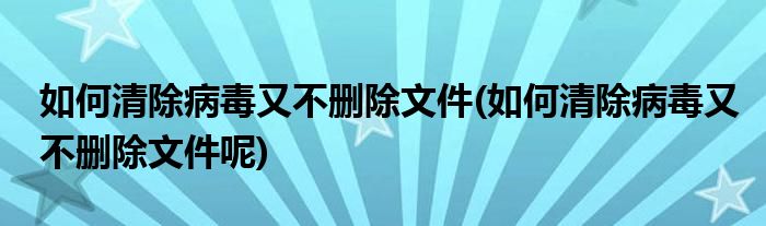 如何清除病毒又不刪除文件(如何清除病毒又不刪除文件呢)