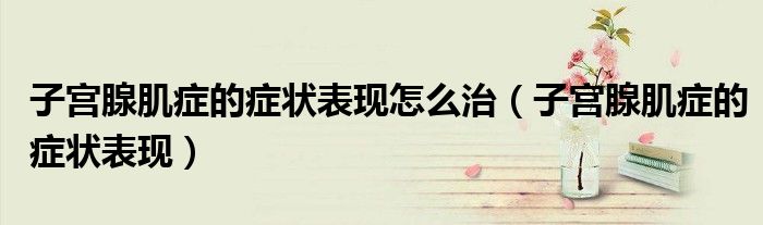 子宮腺肌癥的癥狀表現(xiàn)怎么治（子宮腺肌癥的癥狀表現(xiàn)）