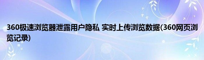 360極速瀏覽器泄露用戶隱私 實時上傳瀏覽數(shù)據(jù)(360網(wǎng)頁瀏覽記錄)