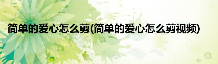 簡單的愛心怎么剪(簡單的愛心怎么剪視頻)