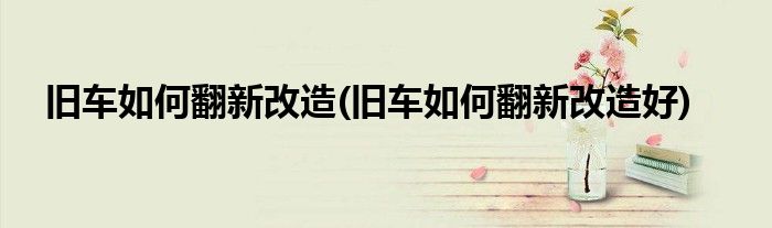舊車如何翻新改造(舊車如何翻新改造好)