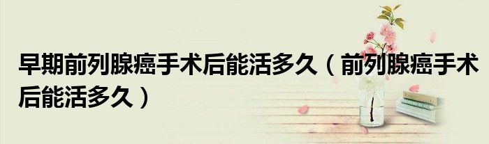 早期前列腺癌手術(shù)后能活多久（前列腺癌手術(shù)后能活多久）