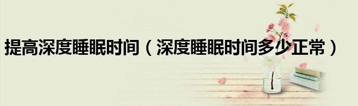 提高深度睡眠時(shí)間（深度睡眠時(shí)間多少正常）