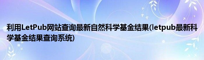 利用LetPub網(wǎng)站查詢最新自然科學(xué)基金結(jié)果(letpub最新科學(xué)基金結(jié)果查詢系統(tǒng))