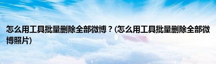 怎么用工具批量刪除全部微博？(怎么用工具批量刪除全部微博照片)