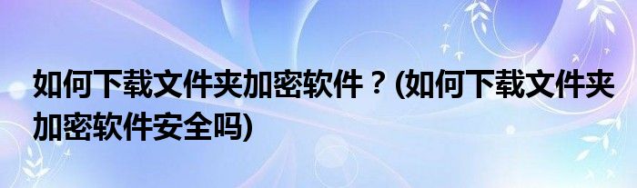 如何下載文件夾加密軟件？(如何下載文件夾加密軟件安全嗎)