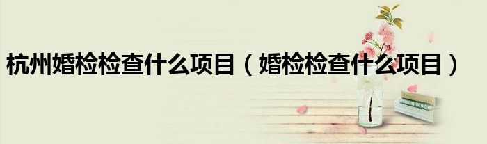 杭州婚檢檢查什么項(xiàng)目（婚檢檢查什么項(xiàng)目）