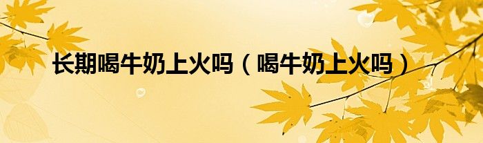 長期喝牛奶上火嗎（喝牛奶上火嗎）