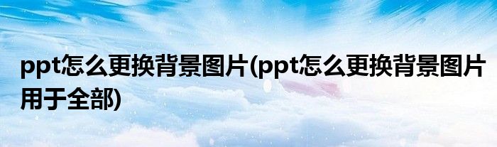 ppt怎么更換背景圖片(ppt怎么更換背景圖片用于全部)