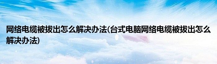 網(wǎng)絡(luò)電纜被拔出怎么解決辦法(臺式電腦網(wǎng)絡(luò)電纜被拔出怎么解決辦法)