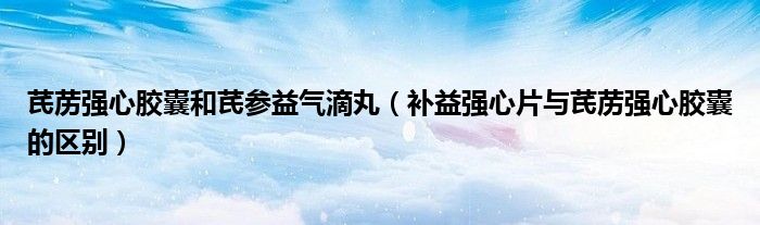 芪藶強(qiáng)心膠囊和芪參益氣滴丸(補(bǔ)益強(qiáng)心片與芪藶強(qiáng)心膠囊的區(qū)別)