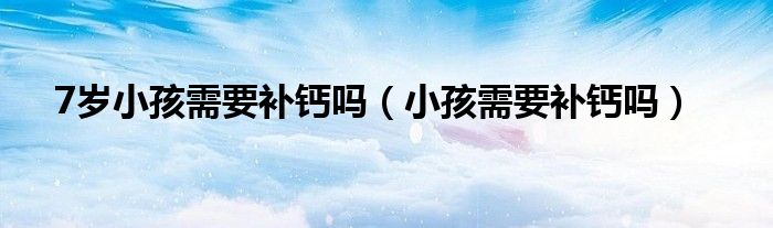 7歲小孩需要補(bǔ)鈣嗎（小孩需要補(bǔ)鈣嗎）