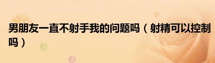 男朋友一直不射手我的問題嗎（射精可以控制嗎）