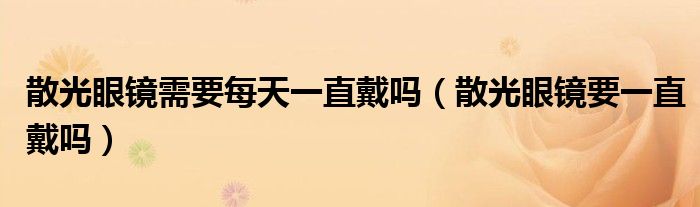 散光眼鏡需要每天一直戴嗎（散光眼鏡要一直戴嗎）