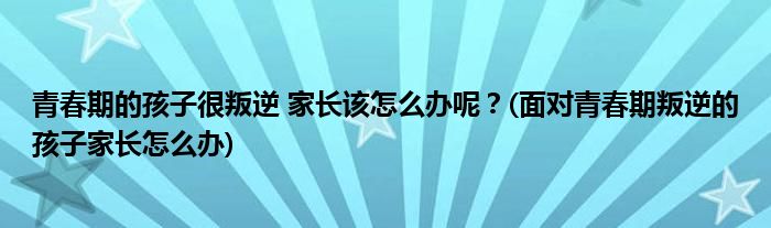 青春期的孩子很叛逆 家長(zhǎng)該怎么辦呢？(面對(duì)青春期叛逆的孩子家長(zhǎng)怎么辦)
