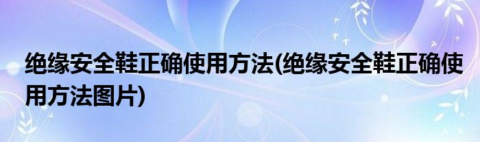絕緣安全鞋正確使用方法(絕緣安全鞋正確使用方法圖片)