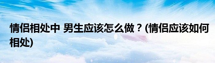 情侶相處中 男生應(yīng)該怎么做？(情侶應(yīng)該如何相處)