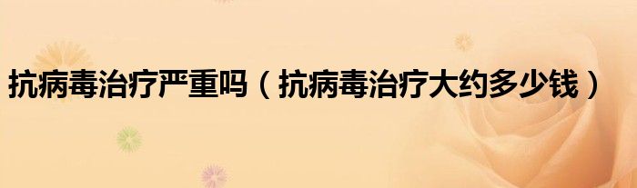 抗病毒治療嚴(yán)重嗎（抗病毒治療大約多少錢）
