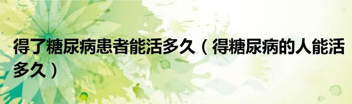 得了糖尿病患者能活多久(得糖尿病的人能活多久)