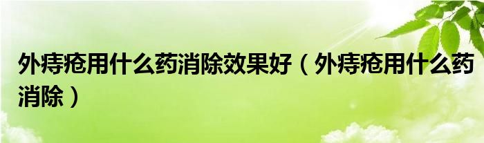 外痔瘡用什么藥消除效果好(外痔瘡用什么藥消除)