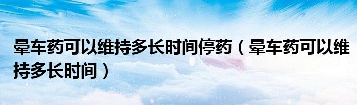 暈車藥可以維持多長(zhǎng)時(shí)間停藥（暈車藥可以維持多長(zhǎng)時(shí)間）