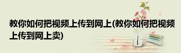 教你如何把視頻上傳到網(wǎng)上(教你如何把視頻上傳到網(wǎng)上賣)