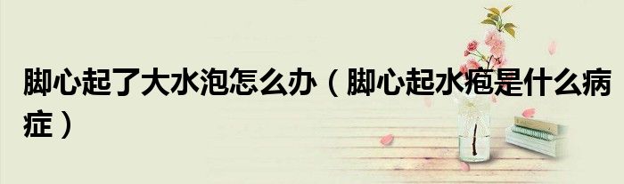 腳心起了大水泡怎么辦（腳心起水皰是什么病癥）