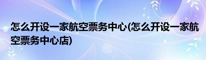 怎么開(kāi)設(shè)一家航空票務(wù)中心(怎么開(kāi)設(shè)一家航空票務(wù)中心店)