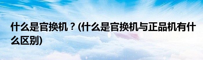 什么是官換機？(什么是官換機與正品機有什么區(qū)別)
