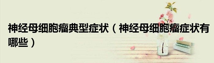 神經母細胞瘤典型癥狀（神經母細胞瘤癥狀有哪些）