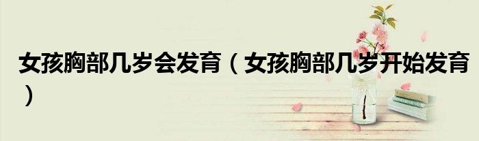女孩胸部幾歲會(huì)發(fā)育（女孩胸部幾歲開始發(fā)育）