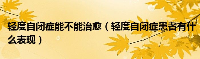 輕度自閉癥能不能治愈（輕度自閉癥患者有什么表現(xiàn)）