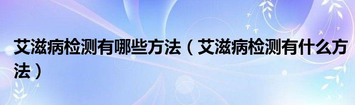 艾滋病檢測(cè)有哪些方法(艾滋病檢測(cè)有什么方法)