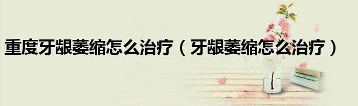 重度牙齦萎縮怎么治療（牙齦萎縮怎么治療）