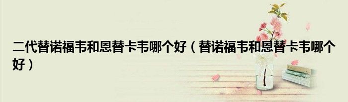 二代替諾福韋和恩替卡韋哪個(gè)好（替諾福韋和恩替卡韋哪個(gè)好）