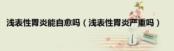 淺表性胃炎能自愈嗎(淺表性胃炎嚴重嗎)