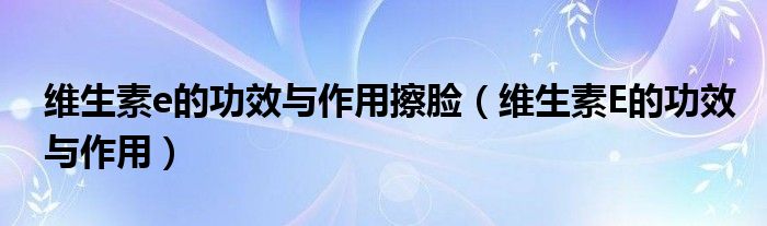 維生素e的功效與作用擦臉（維生素E的功效與作用）